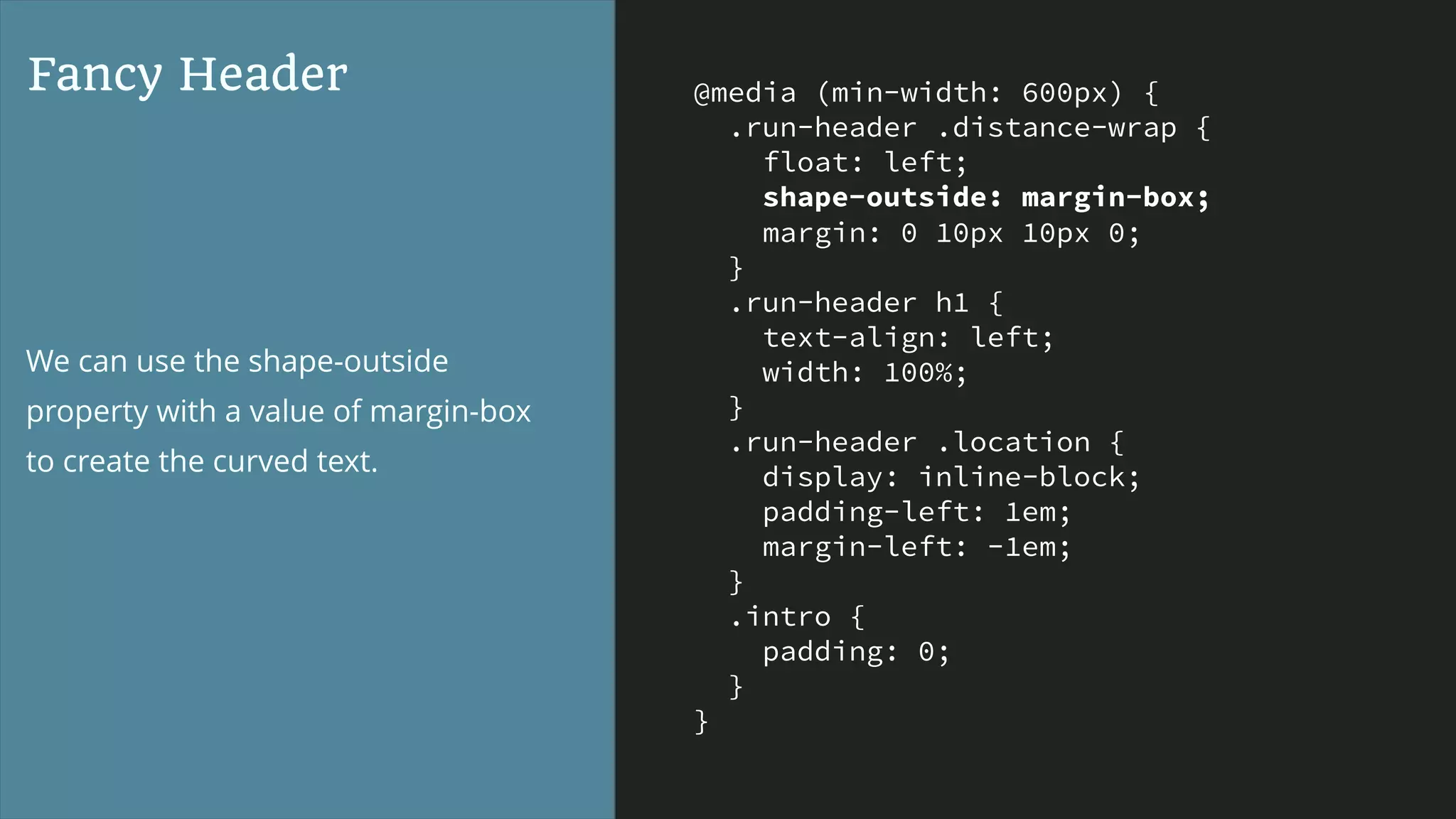 @media (min-width: 600px) {
.run-header .distance-wrap {
float: left;
shape-outside: margin-box;
margin: 0 10px 10px 0;
}
.run-header h1 {
text-align: left;
width: 100%;
}
.run-header .location {
display: inline-block;
padding-left: 1em;
margin-left: -1em;
}
.intro {
padding: 0;
}
}
Fancy Header
We can use the shape-outside
property with a value of margin-box
to create the curved text.
 