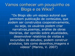 Vamos conhecer um pouquinho os Blogs e os Wikis ? “ Os Blogs são um espaço autoral que permitem publicação de conteúdos, que podem ser construídos cooperativamente, ou seja, os usuários podem criar narrativas,poemas, análise de obras literárias, dar opinião sobre atualidades, desenvolver relatórios de visitas e excursões de estudos, podem construir produtos, tais como desenhos,imagens e vídeos” (Marins, V. 2007) 