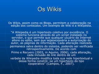 Os Wikis Os Wikis, assim como os Blogs, permitem a colaboração na edição dos conteúdos. Um exemplo de Wiki é a Wikipédia. “ A Wikipedia é um hipertexto coletivo por excelência. O sistema funciona através de um  script  instalado no servidor, o que permite que qualquer usuário da Internet altere ou edite, sem que sejanecessária a autorização do autor, as páginas de informação. Cada alteração realizada permanece salva dentro do sistema, podendo ser verificada retrospectivamente. De acordo com Primo e Recuero (2003, in Aquino, 2006), cada alteração, cada inclusão de  link  dentro de um verbete da Wikipedia modifica toda sua rede hipertextual e dessa forma constrói -se um hipertexto do tipo cooperativo” (Campos, F., 2007). 