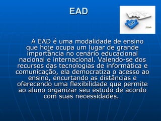 EAD   A EAD é uma modalidade de ensino que hoje ocupa um lugar de grande importância no cenário educacional nacional e internacional. Valendo-se dos recursos das tecnologias de informática e comunicação, ela democratiza o acesso ao ensino, encurtando as distâncias e oferecendo uma flexibilidade que permite ao aluno organizar seu estudo de acordo com suas necessidades.  