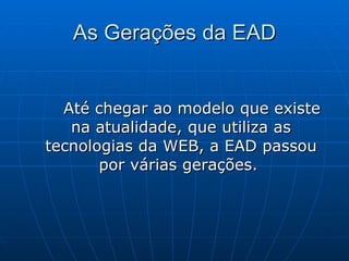 As Gerações da EAD Até chegar ao modelo que existe na atualidade, que utiliza as tecnologias da WEB, a EAD passou por várias gerações.  