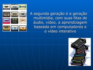 A segunda gera ção é a geração multimídia, com suas fitas de áudio, vídeo, a aprendizagem baseada em computadores e o vídeo interativo 