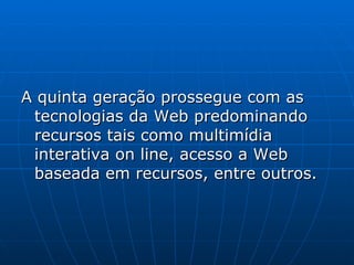 A quinta geração prossegue com as tecnologias da Web predominando recursos tais como multimídia interativa on line, acesso a Web baseada em recursos, entre outros.  