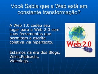 Você Sabia que a Web está em constante transformação? A Web 1.0 cedeu seu lugar para a Web 2.0 com suas ferramentas que permitem a escrita coletiva via hipertexto.  Estamos na era dos Blogs, Wikis,Podcasts, Videologs... 