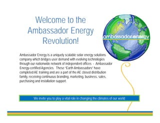 Welcome to the
     Ambassador Energy
        Revolution!
        R l ti !
Ambassador Energy iis a uniquely scalable solar energy solutions
A b       d E               i l       l bl    l            l ti
company which bridges user demand with evolving technologies
through our nationwide network of independent offices - Ambassador
Energy-certified Agencies. These “Earth Ambassadors” have
     gy            g
completed AE training and are a part of the AE closed distribution
family, receiving continuous branding, marketing, business, sales,
purchasing and installation support.



          We invite you to play a vital role in changing the climates of our world
                    y      p y                      g g
 