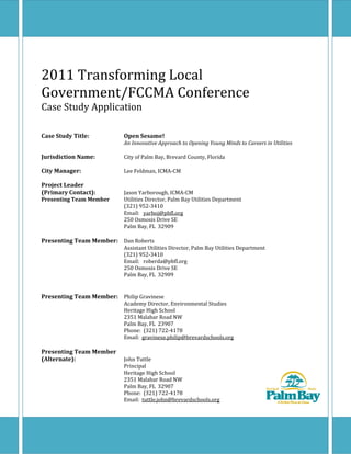  
2011 Transforming Local 
Government/FCCMA Conference 
Case Study Application 
 
 
Case Study Title:    Open Sesame!   
        An Innovative Approach to Opening Young Minds to Careers in Utilities 
 
Jurisdiction Name:    City of Palm Bay, Brevard County, Florida 
 
City Manager:     Lee Feldman, ICMA‐CM 
 
Project Leader 
(Primary Contact):    Jason Yarborough, ICMA‐CM 
Presenting Team Member  Utilities Director, Palm Bay Utilities Department 
        (321) 952‐3410 
        Email:   yarboj@pbfl.org 
        250 Osmosis Drive SE 
        Palm Bay, FL  32909 
 
Presenting Team Member:  Dan Roberts 
        Assistant Utilities Director, Palm Bay Utilities Department 
        (321) 952‐3410 
        Email:   roberda@pbfl.org 
        250 Osmosis Drive SE 
        Palm Bay, FL  32909 
 
 
Presenting Team Member:  Philip Gravinese 
        Academy Director, Environmental Studies 
        Heritage High School 
        2351 Malabar Road NW 
        Palm Bay, FL  23907 
        Phone:  (321) 722‐4178 
        Email:  gravinese.philip@brevardschools.org 
 
Presenting Team Member 
(Alternate):      John Tuttle 
        Principal 
        Heritage High School 
        2351 Malabar Road NW 
        Palm Bay, FL  32907 
        Phone:  (321) 722‐4178 
        Email:  tuttle.john@brevardschools.org 
 
 