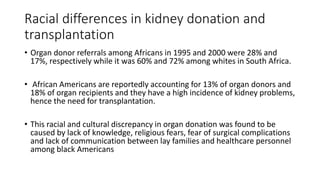 Racial differences in kidney donation and
transplantation
• Organ donor referrals among Africans in 1995 and 2000 were 28% and
17%, respectively while it was 60% and 72% among whites in South Africa.
• African Americans are reportedly accounting for 13% of organ donors and
18% of organ recipients and they have a high incidence of kidney problems,
hence the need for transplantation.
• This racial and cultural discrepancy in organ donation was found to be
caused by lack of knowledge, religious fears, fear of surgical complications
and lack of communication between lay families and healthcare personnel
among black Americans
 