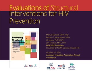 Evaluations of Structural
Interventions for HIV
Prevention
Mahua Mandal, MPH, PhD
Brittany S. Iskarpatyoti, MPH
Jill Lebov, PhD, MSPH
Jim Thomas, MPH, PhD
MEASURE Evaluation
University of North Carolina-Chapel Hill
October 27, 2016
American Evaluation Association Annual
Conference
 