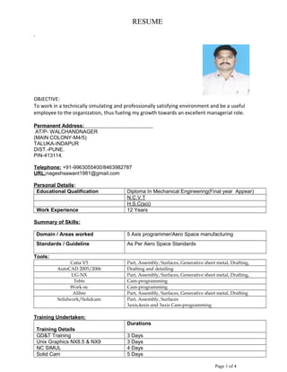 RESUME
.
OBJECTIVE:
To work in a technically simulating and professionally satisfying environment and be a useful
employee to the organization, thus fueling my growth towards an excellent managerial role.
Permanent Address:
AT/P- WALCHANDNAGER
(MAIN COLONY-M4/5)
TALUKA-INDAPUR
DIST.-PUNE.
PIN-413114.
Telephone: +91-9963055400/8463982787
URL:nageshsawant1981@gmail.com
Personal Details:
Educational Qualification Diploma In Mechanical Engineering(Final year Appear)
N.C.V.T
H.S.C(sci)
Work Experience 12 Years
Summary of Skills:
Domain / Areas worked 5 Axis programmer/Aero Space manufacturing
Standards / Guideline As Per Aero Space Standards
Tools:
Catia V5 Part, Assembly, Surfaces, Generative sheet metal, Drafting,
AutoCAD 2005/2006 Drafting and detailing
UG-NX Part, Assembly, Surfaces, Generative sheet metal, Drafting,
Tebis Cam-programming
Work-nc Cam-programming
Alibre Part, Assembly, Surfaces, Generative sheet metal, Drafting
Solidwork/Solidcam Part, Assembly, Surfaces
3axis,4axis and 5axis Cam-programming
Training Undertaken:
Training Details
Durations
GD&T Training 3 Days
Unix Graphics NX8.5 & NX9 3 Days
NC SIMUL 4 Days
Solid Cam 5 Days
Page 1 of 4
 