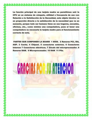 LLaa ffuunncciióónn pprriinncciippaall ddee uunnaa ttaarrjjeettaa mmaaddrree eess ppeerrmmiittiirrnnooss uunniirr llaa
CCPPUU eenn uunn ssiisstteemmaa ddee ccóómmppuuttoo,, uuttiilliiddaadd oo ffrreeccuueenncciiaa ddee uussoo ccoonn
RReellaacciióónn aa llaa SSaattiissffaacccciióónn ddee llaa NNeecceessiiddaadd,, eessttee oobbjjeettoo ttééccnniiccoo vvaa
eenn pprrooppoorrcciióónn ddiirreeccttaa aa llaa ssaattiissffaacccciióónn ddee llaa nneecceessiiddaadd qquuee vvaa eenn
aauummeennttoo,, ppoorrqquuee ttooddoo sseerr hhuummaannoo ttiieennee eenn ssuuss hhooggaarreess,, eessccuueellaass,,
ooffiicciinnaass,, eettcc..,, ccoommoo mmíínniimmoo uunnaa ccoommppuuttaaddoorraa,, ppuueess aall tteenneerr uunnaa
ccoommppuuttaaddoorraa eess nneecceessaarriiaa llaa ttaarrjjeettaa mmaaddrree ppaarraa eell ffuunncciioonnaammiieennttoo
ccoorrrreeccttoo ddee eessttaa..
PPAARRTTEESS QQUUEE CCOOMMPPOONNEENN LLAA BBOOAARRDD 11 BBIIOOSS.. 22 RRaannuurraass PPCCII,, IISSAA,,
AAGGPP.. 33 CCaacchhee.. 44 CChhiippsseett.. 55 ccoonneeccttoorreess eexxtteerrnnooss.. 66 CCoonneeccttoorreess
iinntteerrnnooss 77 CCoonneeccttoorreess eellééccttrriiccooss.. 77 ZZóóccaalloo ddeell mmiiccrroopprroocceessaaddoorr.. 88
RRaannuurraass RRAAMM.. 99 MMiiccrroopprroocceessaaddoorr.. 1100 RRAAMM 1111 PPiillaa..
 