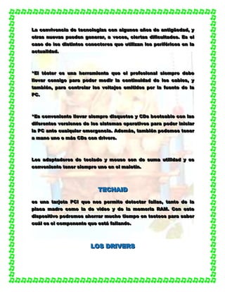 LLLaaa cccooonnnvvviiivvveeennnccciiiaaa dddeee ttteeecccnnnooolllooogggíííaaasss cccooonnn aaalllggguuunnnooosss aaañññooosss dddeee aaannntttiiigggüüüeeedddaaaddd,,, yyy
oootttrrraaasss nnnuuueeevvvaaasss pppuuueeedddeeennn gggeeennneeerrraaarrr,,, aaa vvveeeccceeesss,,, ccciiieeerrrtttaaasss dddiiifffiiicccuuullltttaaadddeeesss... EEEsss eeelll
cccaaasssooo dddeee lllooosss dddiiissstttiiinnntttooosss cccooonnneeeccctttooorrreeesss qqquuueee uuutttiiillliiizzzaaannn lllooosss pppeeerrriiifffééérrriiicccooosss eeennn lllaaa
aaaccctttuuuaaallliiidddaaaddd...
***EEElll tttééésssttteeerrr eeesss uuunnnaaa hhheeerrrrrraaammmiiieeennntttaaa qqquuueee eeelll ppprrrooofffeeesssiiiooonnnaaalll sssiiieeemmmppprrreee dddeeebbbeee
lllllleeevvvaaarrr cccooonnnsssiiigggooo pppaaarrraaa pppooodddeeerrr mmmeeedddiiirrr lllaaa cccooonnntttiiinnnuuuiiidddaaaddd dddeee lllooosss cccaaabbbllleeesss,,, yyy
tttaaammmbbbiiiééénnn,,, pppaaarrraaa cccooonnntttrrrooolllaaarrr lllooosss vvvooollltttaaajjjeeesss eeemmmiiitttiiidddooosss pppooorrr lllaaa fffuuueeennnttteee dddeee lllaaa
PPPCCC...
***EEEsss cccooonnnvvveeennniiieeennnttteee lllllleeevvvaaarrr sssiiieeemmmppprrreee dddiiisssqqquuueeettteeesss yyy CCCDDDsss bbboooooottteeeaaabbbllleee cccooonnn lllaaasss
dddiiifffeeerrreeennnttteeesss vvveeerrrsssiiiooonnneeesss dddeee lllooosss sssiiisssttteeemmmaaasss ooopppeeerrraaatttiiivvvooosss pppaaarrraaa pppooodddeeerrr iiinnniiiccciiiaaarrr
lllaaa PPPCCC aaannnttteee cccuuuaaalllqqquuuiiieeerrr eeemmmeeerrrgggeeennnccciiiaaa... AAAdddeeemmmááásss,,, tttaaammmbbbiiiééénnn pppooodddeeemmmooosss ttteeennneeerrr
aaa mmmaaannnooo uuunnnooo ooo mmmááásss CCCDDDsss cccooonnn dddrrriiivvveeerrrsss...
LLLooosss aaadddaaappptttaaadddooorrreeesss dddeee ttteeeccclllaaadddooo yyy mmmooouuussseee sssooonnn dddeee sssuuummmaaa uuutttiiillliiidddaaaddd yyy eeesss
cccooonnnvvveeennniiieeennnttteee ttteeennneeerrr sssiiieeemmmppprrreee uuunnnooo eeennn eeelll mmmaaallleeetttííínnn...
TTTEEECCCHHHAAAIIIDDD
eeesss uuunnnaaa tttaaarrrjjjeeetttaaa PPPCCCIII qqquuueee nnnooosss pppeeerrrmmmiiittteee dddeeettteeeccctttaaarrr fffaaallllllaaasss,,, tttaaannntttooo dddeee lllaaa
ppplllaaacccaaa mmmaaadddrrreee cccooommmooo lllaaa dddeee vvviiidddeeeooo yyy dddeee lllaaa mmmeeemmmooorrriiiaaa RRRAAAMMM... CCCooonnn eeesssttteee
dddiiissspppooosssiiitttiiivvvooo pppooodddrrreeemmmooosss aaahhhooorrrrrraaarrr mmmuuuccchhhooo tttiiieeemmmpppooo eeennn ttteeesssttteeeooosss pppaaarrraaa sssaaabbbeeerrr
cccuuuááálll eeesss eeelll cccooommmpppooonnneeennnttteee qqquuueee eeessstttááá fffaaallllllaaannndddooo...
LLLOOOSSS DDDRRRIIIVVVEEERRRSSS
 