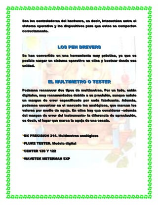 SSSooonnn lllooosss cccooonnntttrrrooolllaaadddooorrreeesss dddeeelll hhhaaarrrdddwwwaaarrreee,,, eeesss dddeeeccciiirrr,,, iiinnnttteeerrraaaccctttúúúaaannn eeennntttrrreee eeelll
sssiiisssttteeemmmaaa ooopppeeerrraaatttiiivvvooo yyy lllooosss dddiiissspppooosssiiitttiiivvvooosss pppaaarrraaa qqquuueee eeessstttooosss ssseee cccooommmpppooorrrttteeennn
cccooorrrrrreeeccctttaaammmeeennnttteee...
LLLOOOSSS PPPEEENNN DDDRRREEEVVVEEERRRSSS
SSSeee hhhaaannn cccooonnnvvveeerrrtttiiidddooo eeennn uuunnnaaa hhheeerrrrrraaammmiiieeennntttaaa mmmuuuyyy ppprrráááccctttiiicccaaa,,, yyyaaa qqquuueee eeesss
pppooosssiiibbbllleee cccaaarrrgggaaarrr uuunnn sssiiisssttteeemmmaaa ooopppeeerrraaatttiiivvvooo eeennn eeellllllooosss yyy bbboooooottteeeaaarrr dddeeesssdddeee eeesssaaa
uuunnniiidddaaaddd...
EEELLL MMMUUULLLTTTIIIMMMEEETTTRRROOO OOO TTTEEESSSTTTEEERRR
PPPooodddeeemmmooosss rrreeecccooonnnoooccceeerrr dddooosss tttiiipppooosss dddeee mmmuuullltttííímmmeeetttrrrooosss... PPPooorrr uuunnn lllaaadddooo,,, eeessstttááánnn
dddiiigggiiitttaaallleeesss,,, mmmuuuyyy rrreeecccooommmeeennndddaaadddooosss dddeeebbbiiidddooo aaa sssuuu ppprrreeeccciiisssiiióóónnn,,, aaauuunnnqqquuueee eeexxxiiisssttteee
uuunnn mmmaaarrrgggeeennn dddeee eeerrrrrrooorrr eeessspppeeeccciiifffiiicccaaadddooo pppooorrr cccaaadddaaa fffaaabbbrrriiicccaaannnttteee... AAAdddeeemmmááásss,,,
pppooodddeeemmmooosss eeennncccooonnntttrrraaarrr eeennn eeelll mmmeeerrrcccaaadddooo lllooosss aaannnaaalllóóógggiiicccooosss,,, qqquuueee mmmaaarrrcccaaannn lllooosss
vvvaaalllooorrreeesss pppooorrr mmmeeedddiiiooo dddeee aaaggguuujjjaaa... EEEnnn eeellllllooosss hhhaaayyy qqquuueee cccooonnnsssiiidddeeerrraaarrr –––aaadddeeemmmááásss
dddeeelll mmmaaarrrgggeeennn dddeee eeerrrrrrooorrr dddeeelll iiinnnssstttrrruuummmeeennntttooo--- lllaaa dddiiifffeeerrreeennnccciiiaaa dddeee aaappprrreeeccciiiaaaccciiióóónnn,,,
eeesss dddeeeccciiirrr,,, eeelll llluuugggaaarrr qqquuueee mmmaaarrrcccaaa lllaaa aaaggguuujjjaaa dddeee uuunnnaaa eeessscccaaalllaaa...
***BBBKKK PPPRRREEECCCIIISSSIIIOOONNN 222111444... MMMuuullltttííímmmeeetttrrrooosss aaannnaaalllóóógggiiicccooosss
***FFFLLLUUUKKKEEE TTTEEESSSTTTEEERRR... MMMooodddeeelllooo dddiiigggiiitttaaalll
***CCCEEENNNTTTEEERRR 111222000 YYY 111222222
***WWWAAAVVVEEETTTEEEKKK MMMEEETTTEEERRRMMMAAANNN 555XXXPPP
 