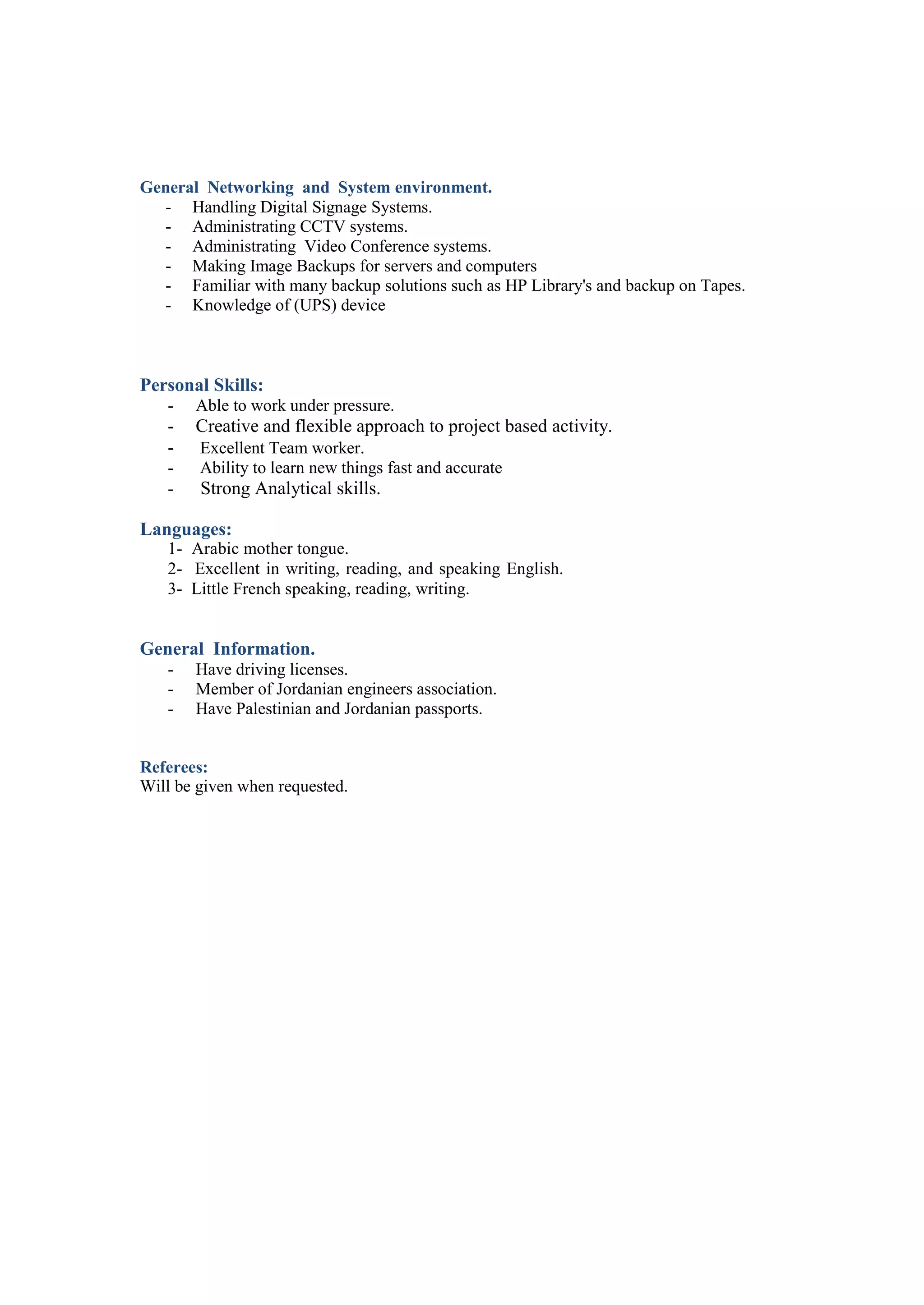 General Networking and System environment.
- Handling Digital Signage Systems.
- Administrating CCTV systems.
- Administrating Video Conference systems.
- Making Image Backups for servers and computers
- Familiar with many backup solutions such as HP Library's and backup on Tapes.
- Knowledge of (UPS) device
Personal Skills:
- Able to work under pressure.
- Creative and flexible approach to project based activity.
- Excellent Team worker.
- Ability to learn new things fast and accurate
- Strong Analytical skills.
Languages:
1- Arabic mother tongue.
2- Excellent in writing, reading, and speaking English.
3- Little French speaking, reading, writing.
General Information.
- Have driving licenses.
- Member of Jordanian engineers association.
- Have Palestinian and Jordanian passports.
Referees:
Will be given when requested.
 