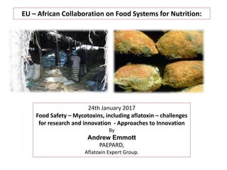 EU – African Collaboration on Food Systems for Nutrition:
24th January 2017
Food Safety – Mycotoxins, including aflatoxin – challenges
for research and innovation - Approaches to Innovation
By
Andrew Emmott
PAEPARD,
Aflatoxin Expert Group.
 