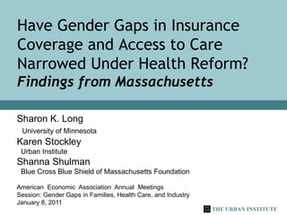 Sharon K. Long University of Minnesota Karen Stockley  Urban Institute Shanna Shulman  Blue Cross Blue Shield of Massachusetts Foundation American  Economic  Association  Annual  Meetings Session: Gender Gaps in Families, Health Care, and Industry January 8, 2011 Have Gender Gaps in Insurance Coverage and Access to Care Narrowed Under Health Reform? Findings from Massachusetts 