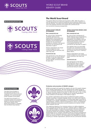 1
The World Scout Brand
The present World Scout Brand was launched in 2007. After five years, it
was felt appropriate to review the guidelines and procedures relating to its
use and licensing. This World Scout Brand identity guide defines the correct
use of the graphical elements and explains the commercial and
non-commercial licensing arrangements.
WORLD SCOUT BRAND
IDENTITY GUIDE
Protection and promotion of WOSM’s designs
WOSM encourages and supports the adoption and use of its graphic designs
by its member organizations. We have introduced the unified concept of
what is considered commercial or non-commercial use of any WOSM brand
or logo on any item, based on the intent “to offer it for sale” or not, in order
to simplify authorised use of our designs by our member organizations.
These conditions are described in more detail on page 4.
Our member organizations have access to professional graphic support,
whether to produce a localised language version or to assist with a specific
implementation. The underlying goal in providing these types of services at
no charge to our member organizations is to ensure that the integrity of our
original designs, whether in terms of proportions or colours, are respected
without introducing complications around compliance as a barrier to their
proper adoption and use.
The underlying objective of our licensing scheme is to define obligations
and to promote and protect our members’ collective rights in relation to the
use of WOSM’s designs. In particular, it is improper that some individuals
may profit dishonestly by trading in WOSM’s designs without obtaining a
commercial license and contributing royalties, a practise which directly
disadvantages all our members. We believe that our licensing arrangements
present a fair and reasonable approach, while avoiding obligations that are
either too onerous to fulfil or too complicated to be respected by all parties,
including our member organizations, partners and any commercial interests.
The World Scout Emblem is
the distinctive symbol of our
movement and is worn by Scouts
worldwide. It is one of the best
known symbols on the planet.
The World Scout Emblem is a
protected symbol and is therefore
subject to licensing restrictions.
The correct version of the
World Scout Emblem is available
from the World Scout Bureau.
World Scout Emblem
World Scouting Brand Logo
WORLD SCOUT EMBLEM
IN SUMMARY
Non-commercial use
By virtue of their membership
of WOSM, National Scout
Organizations, and by extension
National Scout Associations, are
entitled to use the World Scout
Emblem for non-commercial
purposes as outlined in the general
terms for non-commercial use
described on page 4.
Partner organizations are simply
invited to apply for a non-
commercial license whenever that
need may arise.
Commercial use
The reproduction of the World Scout
Emblem on any item being offered
for sale is subject to obtaining a
product specific commercial license
for each item.
WORLD SCOUTING BRAND LOGO
IN SUMMARY
Non-commercial use
By virtue of their membership of
WOSM, National Scout Organizations,
and by extension National Scout
Associations, are entitled to use the
World Scouting Brand Logo for non-
commercial purposes as outlined
in the general terms for non-
commercial use described on page 4.
The intention here is to encourage
the wider non-commercial use and
adoption of our brand and promoting
our common claim to be “Creating a
Better World”.
Partner organizations are simply
invited to apply for a non-commercial
license whenever that need may
arise.
Commercial use
The reproduction of the World
Scouting Brand Logo on any item
being offered for sale is subject
to obtaining a product specific
commercial license for each item.
 