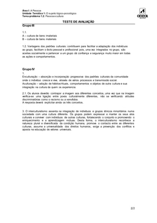 Área I: A Pessoa
Unidade Temática 1: O sujeito lógico-psicológico
Tema-problema 1.2: Pessoa e cultura
TESTE DE AVALIAÇÃO
2/2
Grupo III
1.1.
A – cultura de bens imateriais
B – cultura de bens materiais
1.2. Vantagens dos padrões culturais: contribuem para facilitar a adaptação dos indivíduos
ao grupo, facilitam o êxito pessoal e profissional pois, uma vez integrados no grupo, são
aceites socialmente e pertencer a um grupo dá confiança e segurança muito maior em todas
as ações e comportamentos.
Grupo IV
1.
Enculturação – absorção e incorporação progressiva dos padrões culturais da comunidade
onde o indivíduo cresce e vive, através de vários processos e transmissão social.
Aculturação – adoção de hábitos/rituais, comportamentos e objetos de outra cultura e sua
integração na cultura de quem os experiencia.
2.1. Os alunos deverão contrapor a imagem aos diferentes conceitos, uma vez que na imagem
verifica-se uma ligação entre povos culturalmente diferentes, não se verificando atitudes
discriminatórias como o racismo ou a xenofobia.
A resposta deverá explicitar ainda os três conceitos.
3. O interculturalismo assenta na integração de indivíduos e grupos étnicos minoritários numa
sociedade com uma cultura diferente. Os grupos podem expressar e manter os seus elos
culturais e conviver com indivíduos de outras culturas, fortalecendo o conjunto e promovendo o
enriquecimento e a aprendizagem mútuas. Desta forma, o interculturalismo reconhece a
natureza plural e diversificada da condição humana, promove o contacto entre as diferentes
culturas, assume a universalidade dos direitos humanos, exige a prevenção dos conflitos e
aposta na educação de valores universais.
 