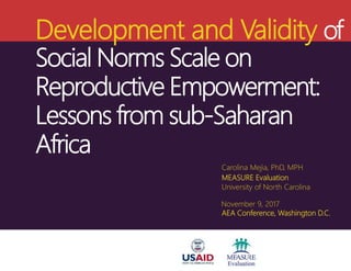 Development and Validity of
Social Norms Scale on
Reproductive Empowerment:
Lessons from sub-Saharan
Africa
Carolina Mejia, PhD, MPH
MEASURE Evaluation
University of North Carolina
November 9, 2017
AEA Conference, Washington D.C.
 