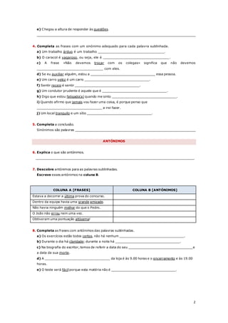 2
e) Chegou a altura de responder às questões.
_________________________________________________________________________________
4. Completa as frases com um sinónimo adequado para cada palavra sublinhada.
a) Um trabalho árduo é um trabalho _________________________________.
b) O caracol é vagaroso, ou seja, ele é _________________________________.
c) A frase «Não devemos troçar com os colegas» significa que não devemos
_________________________________ com eles.
d) Se eu auxiliar alguém, estou a _________________________________ essa pessoa.
e) Um carro veloz é um carro _________________________________.
f) Sentir receio é sentir _________________________________.
g) Um condutor prudente é aquele que é _________________________________.
h) Digo que estou fatigado(a) quando me sinto _________________________________.
i) Quando afirmo que jamais vou fazer uma coisa, é porque penso que
_________________________________ a irei fazer.
j) Um local tranquilo e um sítio _________________________________.
5. Completa a conclusão.
Sinónimos são palavras ______________________________________________________________
ANTÓNIMOS
6. Explica o que são antónimos.
_________________________________________________________________________________
7. Descobre antónimos para as palavras sublinhadas.
Escreve esses antónimos na coluna B.
COLUNA A [FRASES] COLUNA B [ANTÓNIMOS]
Estava a decorrer a última prova do concurso.
Dentro da equipa havia uma grande amizade.
Não havia ninguém melhor do que o Pedro.
O João não errou nem uma vez.
Obtiveram uma pontuação altíssima!
8. Completa as frases com antónimos das palavras sublinhadas.
a) Os exercícios estão todos certos, não há nenhum _________________________________.
b) Durante o dia há claridade; durante a noite há _________________________________.
c) Na biografia do escritor, temos de referir a data do seu _________________________________e
a data da sua morte.
d) A _________________________________ da loja é às 9.00 horas e o encerramento e às 19.00
horas.
e) O teste será fácil porque esta matéria não é _________________________________.
 
