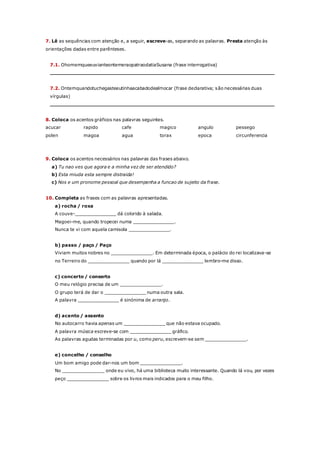 7. Lê as sequências com atenção e, a seguir, escreve-as, separando as palavras. Presta atenção às
orientações dadas entre parênteses.
7.1. OhomemqueeuvianteontemeraopatraodatiaSusana (frase interrogativa)
_________________________________________________________________________
7.2. Ontemquandotuchegasteeutinhaacabadodealmocar (frase declarativa; são necessárias duas
vírgulas)
_________________________________________________________________________
8. Coloca os acentos gráficos nas palavras seguintes.
acucar rapido cafe magico angulo pessego
polen magoa agua torax epoca circunferencia
9. Coloca os acentos necessários nas palavras das frases abaixo.
a) Tu nao ves que agora e a minha vez de ser atendido?
b) Esta miuda esta sempre distraida!
c) Nos e um pronome pessoal que desempenha a funcao de sujeito da frase.
10. Completa as frases com as palavras apresentadas.
a) rocha / roxa
A couve-_______________ dá colorido à salada.
Magoei-me, quando tropecei numa _______________.
Nunca te vi com aquela camisola _______________.
b) passo / paço / Paço
Viviam muitos nobres no _______________. Em determinada época, o palácio do rei localizava-se
no Terreiro do _______________ quando por lá _______________ lembro-me disso.
c) concerto / conserto
O meu relógio precisa de um _______________.
O grupo terá de dar o _______________ numa outra sala.
A palavra _______________ é sinónima de arranjo.
d) acento / assento
No autocarro havia apenas um _______________ que não estava ocupado.
A palavra música escreve-se com _______________ gráfico.
As palavras agudas terminadas por u, como peru, escrevem-se sem _______________.
e) concelho / conselho
Um bom amigo pode dar-nos um bom _______________.
No _______________ onde eu vivo, há uma biblioteca muito interessante. Quando lá vou, por vezes
peço _______________ sobre os livros mais indicados para o meu filho.
 