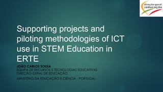 Supporting projects and
piloting methodologies of ICT
use in STEM Education in
ERTE
JOÃO CARLOS SOUSA
EQUIPA DE RECURSOS E TECNOLOGIAS EDUCATIVAS
DIREÇÃO-GERAL DE EDUCAÇÃO
MINISTÉRIO DA EDUCAÇÃO E CIÊNCIA - PORTUGAL
 