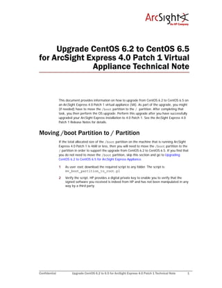 Confidential Upgrade CentOS 6.2 to 6.5 for ArcSight Express 4.0 Patch 1 Technical Note 1
Upgrade CentOS 6.2 to CentOS 6.5
for ArcSight Express 4.0 Patch 1 Virtual
Appliance Technical Note
This document provides information on how to upgrade from CentOS 6.2 to CentOS 6.5 on
an ArcSight Express 4.0 Patch 1 virtual appliance (VA). As part of the upgrade, you might
(if needed) have to move the /boot partition to the / partition. After completing that
task, you then perform the OS upgrade. Perform this upgrade after you have successfully
upgraded your ArcSight Express installation to 4.0 Patch 1. See the ArcSight Express 4.0
Patch 1 Release Notes for details.
Moving /boot Partition to / Partition
If the total allocated size of the /boot partition on the machine that is running ArcSight
Express 4.0 Patch 1 is 46M or less, then you will need to move the /boot partition to the
/ partition in order to support the upgrade from CentOS 6.2 to CentOS 6.5. If you find that
you do not need to move the /boot partition, skip this section and go to Upgrading
CentOS 6.2 to CentOS 6.5 for ArcSight Express Appliance.
1 As user root, download the required script to any folder. The script is:
mv_boot_partition_to_root.pl
2 Verify the script. HP provides a digital private key to enable you to verify that the
signed software you received is indeed from HP and has not been manipulated in any
way by a third party.
 
