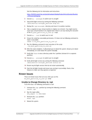 Confidential Upgrade CentOS 6.2 to 6.5 for ArcSight Express 4.0 Patch 1 Technical Note 2
Upgrade CentOS 6.2 to CentOS 6.5 for ArcSight Express 4.0 Patch 1 Virtual Appliance Technical Note
Visit the following site for information and instructions:
https://h20392.www2.hp.com/portal/swdepot/displayProductInfo.do?productNumber
=HPLinuxCodeSigning
3 Execute su - arcsight to switch user to arcsight.
4 Stop all ArcSight services by running the following command:
/sbin/service arcsight_services stop all
5 Backup the /opt/arcsight directory and move it to another machine.
6 Take a snapshot of your virtual machine in vSphere (or vCenter). You might need to
revert your virtual machine to its original state if there is an issue during the execution
of the mv_boot_partition_to_root.pl script.
7 Execute su - root to switch user to root.
8 Ensure the script has executable permissions. If it does not run following command to
make it executable:
chmod +x mv_boot_partition_to_root.pl
9 Run the following command to start execution of the script:
./mv_boot_partition_to_root.pl
10 After the script completes, it will prompt you to reboot the system. Answer y to reboot
immediately, or n and reboot the system manually.
11 Verify that /boot is now a directory under the / partition (instead of in a separate
partition).
12 Execute su - arcsight to switch user to arcsight.
13 Verify all ArcSight services by running the following command:
/sbin/service arcsight_services status all
14 Restart any ArcSight services that do not restart automatically.
15 Start the ArcSight Console and ensure you can log in successfully. Check a few
features to make sure they operate as expected.
Known Issues
These are known issues that can occur after you run the
mv_boot_partition_to_root.pl script.
Unable to Change Directory to /opt
To fix this issue, run following commands as root:
1 Unmount the /opt partition by running the following command:
umount /opt
2 Run the repair utility:
xfs_repair -L /dev/sda6
3 Remount the /opt partition:
mount /opt
4 Reboot the system.
 