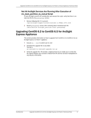 Confidential Upgrade CentOS 6.2 to 6.5 for ArcSight Express 4.0 Patch 1 Technical Note 3
Upgrade CentOS 6.2 to CentOS 6.5 for ArcSight Express 4.0 Patch 1 Virtual Appliance Technical Note
Not All ArcSight Services Are Running After Execution of
mv_boot_partition_to_root.pl Script
If some ArcSight services not running after you execute the script, verify that there is no
stale lock file for the postgresql service:
1 Remove following file if it is present:
/opt/arcsight/logger/current/runtime/.s.PGSQL.1976.lock
2 Restart postgresql service after removing above mentioned lock file:
/sbin/service arcsight_services start postgresql
Upgrading CentOS 6.2 to CentOS 6.5 for ArcSight
Express Appliance
This section provides information on how to upgrade from CentOS 6.2 to CentOS 6.5 on an
ArcSight Express 4.0 Patch 1 appliance:
1 Execute su - root to switch user to root.
2 Download the upgrade file to any folder.
The file is:
ae-centos62-to-centos65-upgrade.tar.gz
3 Verify the upgrade file. HP provides a digital private key to enable you to verify that
the signed software you received is indeed from HP and has not been manipulated in
any way by a third party.
 
