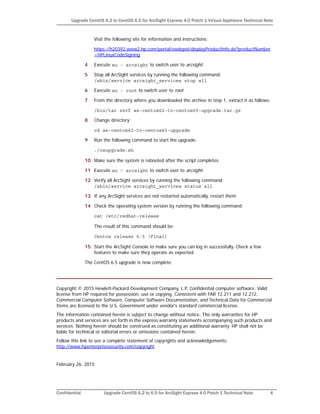 Confidential Upgrade CentOS 6.2 to 6.5 for ArcSight Express 4.0 Patch 1 Technical Note 4
Upgrade CentOS 6.2 to CentOS 6.5 for ArcSight Express 4.0 Patch 1 Virtual Appliance Technical Note
Visit the following site for information and instructions:
https://h20392.www2.hp.com/portal/swdepot/displayProductInfo.do?productNumber
=HPLinuxCodeSigning
4 Execute su - arcsight to switch user to arcsight.
5 Stop all ArcSight services by running the following command:
/sbin/service arcsight_services stop all
6 Execute su - root to switch user to root.
7 From the directory where you downloaded the archive in step 1, extract it as follows:
/bin/tar zxvf ae-centos62-to-centos65-upgrade.tar.gz
8 Change directory:
cd ae-centos62-to-centos65-upgrade
9 Run the following command to start the upgrade:
./osupgrade.sh
10 Make sure the system is rebooted after the script completes.
11 Execute su - arcsight to switch user to arcsight.
12 Verify all ArcSight services by running the following command:
/sbin/service arcsight_services status all
13 If any ArcSight services are not restarted automatically, restart them.
14 Check the operating system version by running the following command:
cat /etc/redhat-release
The result of this command should be:
Centos release 6.5 (Final)
15 Start the ArcSight Console to make sure you can log in successfully. Check a few
features to make sure they operate as expected.
The CentOS 6.5 upgrade is now complete.
Copyright © 2015 Hewlett-Packard Development Company, L.P. Confidential computer software. Valid
license from HP required for possession, use or copying. Consistent with FAR 12.211 and 12.212,
Commercial Computer Software, Computer Software Documentation, and Technical Data for Commercial
Items are licensed to the U.S. Government under vendor's standard commercial license.
The information contained herein is subject to change without notice. The only warranties for HP
products and services are set forth in the express warranty statements accompanying such products and
services. Nothing herein should be construed as constituting an additional warranty. HP shall not be
liable for technical or editorial errors or omissions contained herein.
Follow this link to see a complete statement of copyrights and acknowledgements:
http://www.hpenterprisesecurity.com/copyright
February 26, 2015
 