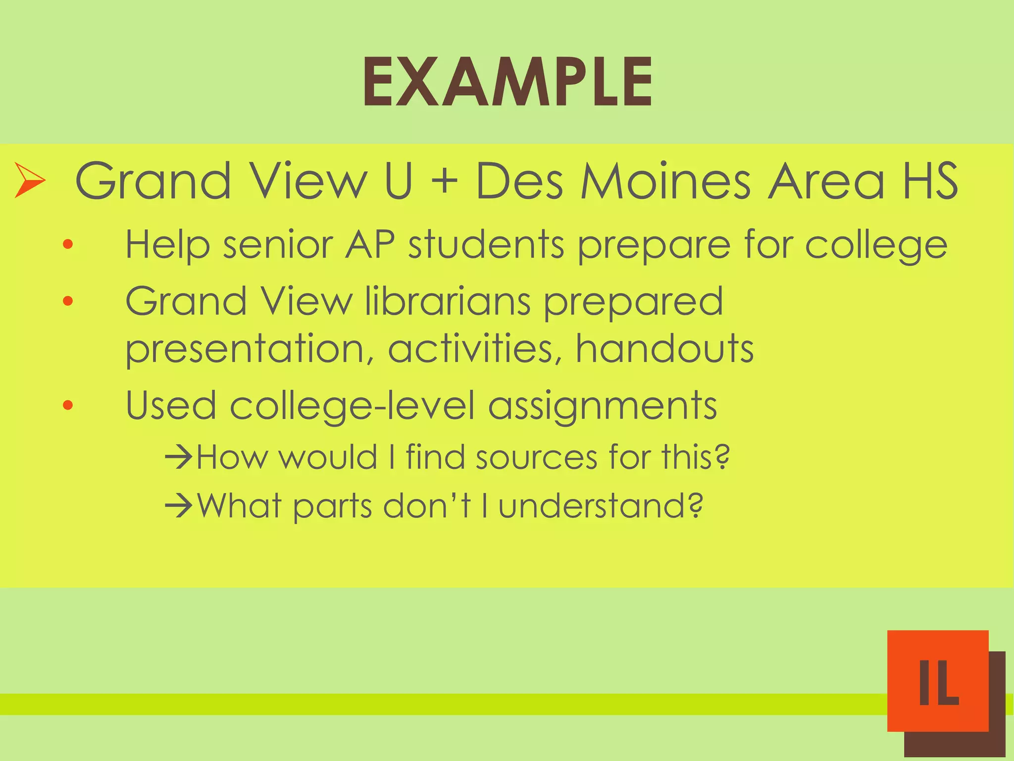 EXAMPLE
 Grand View U + Des Moines Area HS
•
•
•

Help senior AP students prepare for college
Grand View librarians prepared
presentation, activities, handouts
Used college-level assignments
How would I find sources for this?
What parts don’t I understand?

IL

 
