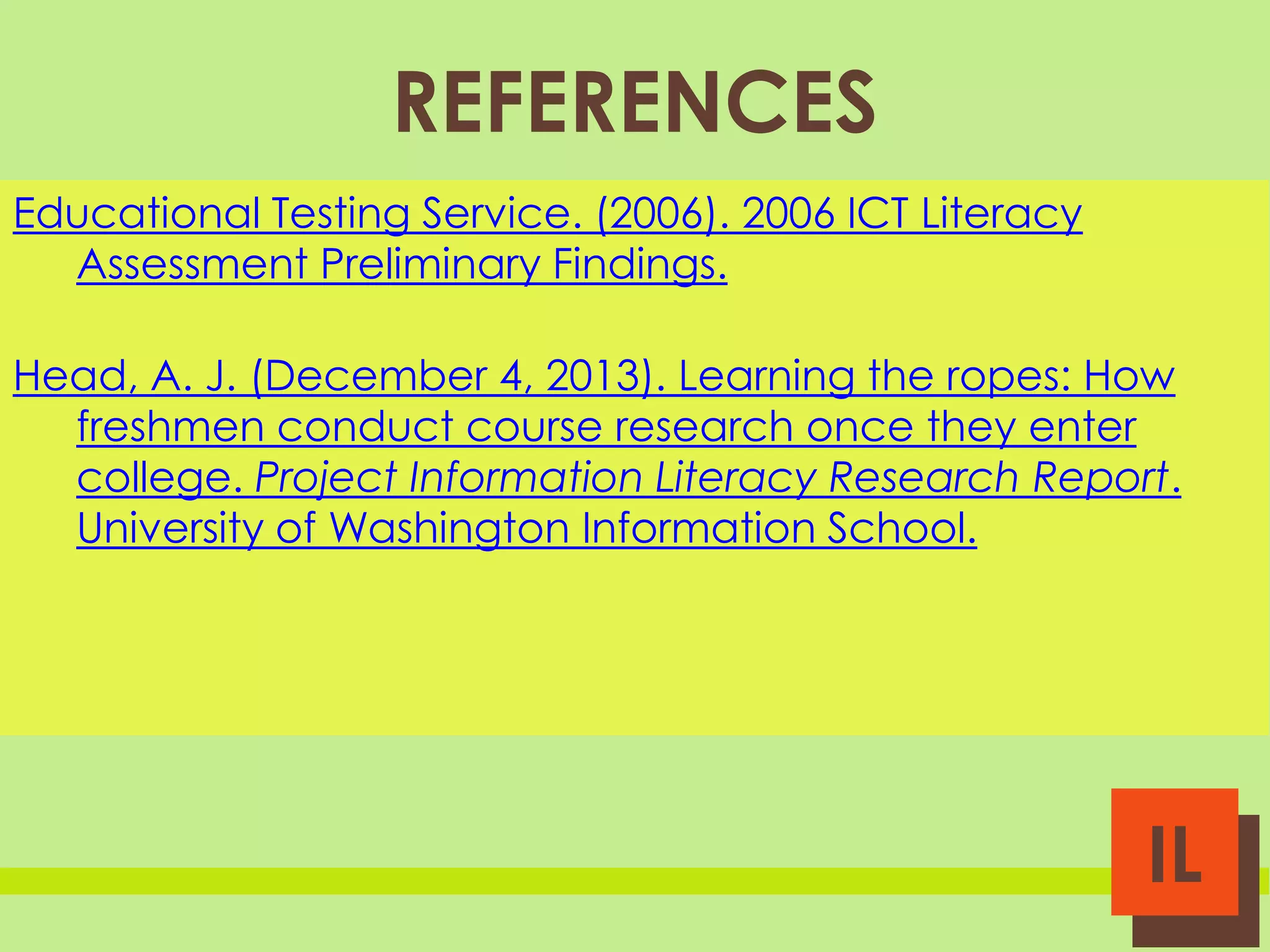 REFERENCES
Educational Testing Service. (2006). 2006 ICT Literacy
Assessment Preliminary Findings.
Head, A. J. (December 4, 2013). Learning the ropes: How
freshmen conduct course research once they enter
college. Project Information Literacy Research Report.
University of Washington Information School.

IL

 