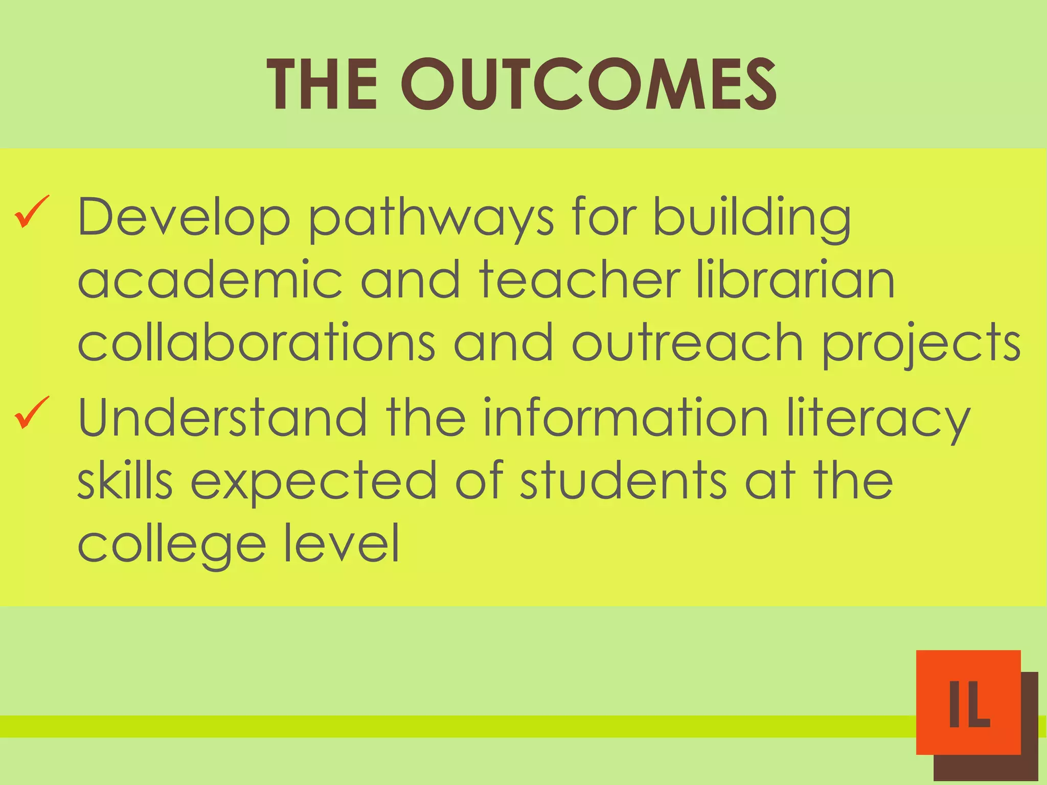THE OUTCOMES
 Develop pathways for building
academic and teacher librarian
collaborations and outreach projects
 Understand the information literacy
skills expected of students at the
college level

IL

 