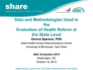 Data and Methodologies Used in
the
Evaluation of Health Reform at
the State Level
Donna Spencer, PhD
State Health Access Data Assistance Center
University of Minnesota, Twin Cities
AEA: Evaluation 2013
Washington, DC
October 18, 2013
Supported by a grant from The Robert Wood Johnson Foundation

 