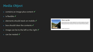 Media Object
▸ contains an image plus content ✓
▸ is ﬂexible ✓
▸ elements should stack on mobile ✓
▸ box should clear the contents ✓
▸ image can be to the left or the right ✓
▸ can be nested ✓
 
