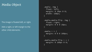 .media .img {
float: left;
margin: 0 10px 0 0;
width: 150px;
}
.media.media-flip .img {
float: right;
margin: 0 0 0 10px;
}
.media > * {
margin: 0 0 0 160px;
}
.media.media-flip > * {
margin: 0 160px 0 0;
}
Media Object
The image is ﬂoated left, or right.
Add a right, or left margin to the
other child elements.
 