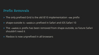 Prefix Removals
▸ The only preﬁxed Grid is the old IE10 implementation -ms preﬁx
▸ shape-outside is -webkit preﬁxed in Safari and iOS Safari 10
▸ The -webkit preﬁx has been removed from shape-outside, so future Safari
shouldn’t need it
▸ Flexbox is now unpreﬁxed in all browsers
 