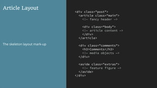 <div class="post">
<article class="main">
<!— fancy header —>
<div class=“body">
<!— article content —>
</div>
</article>
<div class="comments">
<h3>Comments</h3>
<!— media objects —>
</div>
<aside class="extras">
<!— feature figure —>
</aside>
</div>
Article Layout
The skeleton layout mark-up
 
