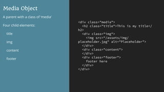 <div class="media">
<h2 class="title">This is my title</
h2>
<div class="img">
<img src="/assets/img/
placeholder.jpg" alt="Placeholder">
</div>
<div class="content">
</div>
<div class="footer">
footer here
</div>
</div>
Media Object
A parent with a class of ‘media’
Four child elements:
- title
- img
- content
- footer
 