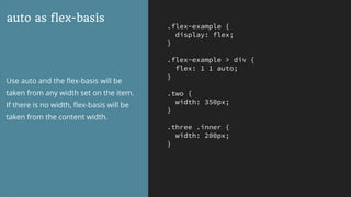 .flex-example {
display: flex;
}
.flex-example > div {
flex: 1 1 auto;
}
.two {
width: 350px;
}
.three .inner {
width: 200px;
}
auto as flex-basis
Use auto and the ﬂex-basis will be
taken from any width set on the item.
If there is no width, ﬂex-basis will be
taken from the content width.
 