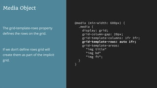 @media (min-width: 600px) {
.media {
display: grid;
grid-column-gap: 20px;
grid-template-columns: 1fr 3fr;
grid-template-rows: auto 1fr;
grid-template-areas:
"img title"
"img bd"
"img ft";
}
}
Media Object
The grid-template-rows property
deﬁnes the rows on the grid.
If we don’t deﬁne rows grid will
create them as part of the implicit
grid.
 