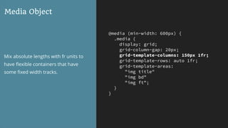 @media (min-width: 600px) {
.media {
display: grid;
grid-column-gap: 20px;
grid-template-columns: 150px 1fr;
grid-template-rows: auto 1fr;
grid-template-areas:
"img title"
"img bd"
"img ft";
}
}
Media Object
Mix absolute lengths with fr units to
have ﬂexible containers that have
some ﬁxed width tracks.
 