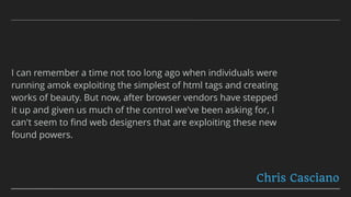 I can remember a time not too long ago when individuals were
running amok exploiting the simplest of html tags and creating
works of beauty. But now, after browser vendors have stepped
it up and given us much of the control we've been asking for, I
can't seem to ﬁnd web designers that are exploiting these new
found powers.
Chris Casciano
 