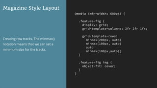 @media (min-width: 600px) {
.feature-fig {
display: grid;
grid-template-columns: 2fr 2fr 1fr;
grid-template-rows:
minmax(200px, auto)
minmax(100px, auto)
auto
minmax(100px,auto);
}
.feature-fig img {
object-fit: cover;
}
}
Magazine Style Layout
Creating row tracks. The minmax()
notation means that we can set a
minimum size for the tracks.
 