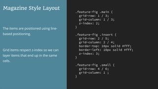 .feature-fig .main {
grid-row: 1 / 3;
grid-column: 1 / 3;
z-index: 2;
}
.feature-fig .insert {
grid-row: 2 / 5;
grid-column: 2 / 4;
border-top: 10px solid #fff;
border-left: 10px solid #fff;
z-index: 3;
}
.feature-fig .small {
grid-row: 4 / 6;
grid-column: 1 ;
}
Magazine Style Layout
The items are positioned using line-
based positioning.
Grid items respect z-index so we can
layer items that end up in the same
cells.
 