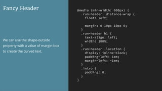 @media (min-width: 600px) {
.run-header .distance-wrap {
float: left;
margin: 0 10px 10px 0;
}
.run-header h1 {
text-align: left;
width: 100%;
}
.run-header .location {
display: inline-block;
padding-left: 1em;
margin-left: -1em;
}
.intro {
padding: 0;
}
}
Fancy Header
We can use the shape-outside
property with a value of margin-box
to create the curved text.
 