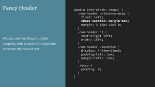@media (min-width: 600px) {
.run-header .distance-wrap {
float: left;
shape-outside: margin-box;
margin: 0 10px 10px 0;
}
.run-header h1 {
text-align: left;
width: 100%;
}
.run-header .location {
display: inline-block;
padding-left: 1em;
margin-left: -1em;
}
.intro {
padding: 0;
}
}
Fancy Header
We can use the shape-outside
property with a value of margin-box
to create the curved text.
 