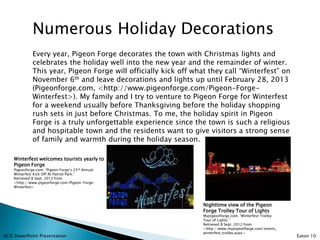 Numerous Holiday Decorations
              Every year, Pigeon Forge decorates the town with Christmas lights and
              celebrates the holiday well into the new year and the remainder of winter.
              This year, Pigeon Forge will officially kick off what they call “Winterfest” on
              November 6th and leave decorations and lights up until February 28, 2013
              (Pigeonforge.com, <http://www.pigeonforge.com/Pigeon-Forge-
              Winterfest>). My family and I try to venture to Pigeon Forge for Winterfest
              for a weekend usually before Thanksgiving before the holiday shopping
              rush sets in just before Christmas. To me, the holiday spirit in Pigeon
              Forge is a truly unforgettable experience since the town is such a religious
              and hospitable town and the residents want to give visitors a strong sense
              of family and warmth during the holiday season.

    Winterfest welcomes tourists yearly to
    Pigeon Forge
    Pigeonforge.com. “Pigeon Forge’s 23rd Annual
    Winterfest Kick Off At Patriot Park.”
    Retrieved 8 Sept. 2012 from
    <http://www.pigeonforge.com/Pigeon-Forge-
    Winterfest>




                                                                  Nighttime view of the Pigeon
                                                                  Forge Trolley Tour of Lights
                                                                  Mypigeonforge.com. “Winterfest Trolley
                                                                  Tour of Lights.”
                                                                  Retrieved 8 Sept. 2012 from
                                                                  <http://www.mypigeonforge.com/events_
                                                                  winterfest_trolley.aspx>
ACIS PowerPoint Presentation                                                                               Eaton 10
 