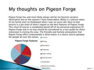 My thoughts on Pigeon Forge
           Pigeon Forge has and most likely always will be my favorite vacation
           destination due to the reasons I have listed above. Below is a picture taken
           of my family and I at Dollywood when I was six years old. Next to that
           picture is a pie chart of what I regard as the best features of Pigeon Forge.
           This chart of course is completely based off of my personal experience of
           Pigeon Forge and in no way should be considered as a tour guide for those
           interested in visiting the area. The friendly and homely atmosphere that
           Pigeon Forge offers undoubtedly is what makes it a classic tourist getaway
           for people all over the nation.    Housing

                     Pigeon Forge Features   Dining

                                             Recreation

                                             Shopping

                                             Sight-seeing

                                             Entertainment

                                             Hospitality

                                             Numerous holiday
ACIS PowerPoint Presentation                 decorations                                   Eaton 11
 