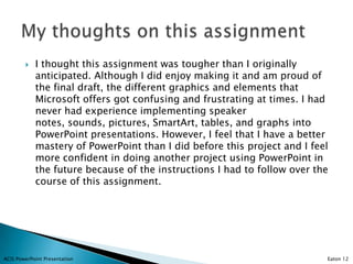    I thought this assignment was tougher than I originally
            anticipated. Although I did enjoy making it and am proud of
            the final draft, the different graphics and elements that
            Microsoft offers got confusing and frustrating at times. I had
            never had experience implementing speaker
            notes, sounds, pictures, SmartArt, tables, and graphs into
            PowerPoint presentations. However, I feel that I have a better
            mastery of PowerPoint than I did before this project and I feel
            more confident in doing another project using PowerPoint in
            the future because of the instructions I had to follow over the
            course of this assignment.




ACIS PowerPoint Presentation                                              Eaton 12
 