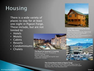 There is a wide variety of
              places to stay for at least
              one night in Pigeon Forge.
              These include, but are not                                                   Log Cabin overlooking the Great
              limited to:                                                                  Smoky Mountains
                                                                                           Majesticmountainvacations.com. “Pigeon Forge
              • Hotels                                                                     Cabins: Three Bedroom Cabin Rentals.”
                                                                                           Retrieved 7 Sept. 2012 from

              • Motels
                                                                                           <http://www.majesticmountainvacations.com/3
                                                                                           br_pigeonforge_cabins.htm>


              • Cabins
              • Resorts
              • Condominiums
              • Chalets
                                 The Resort at Governor’s Crossing
                                 Smokiesblog.com. “Feature-The Resort at
                                 Governor’s Crossing.”
                                 Retrieved 7 Sept. 2012 from
                                 <http://www.smokiesblog.com/tag/the-resort-
                                 at-governors-crossing/>



                                                  The Grand Resort Hotel at Pigeon Forge
                                                  Gusto.com. “Grand Resort Hotel And Resort Center, Pigeon Forge, TN.”
                                                  Retrieved 7 Sept. 2012 from <http://www.gusto.com/tennessee/pigeon
                                                  forge/hotels/City1774815Reservation.html>

ACIS PowerPoint Presentation                                                                                                    Eaton 3
 